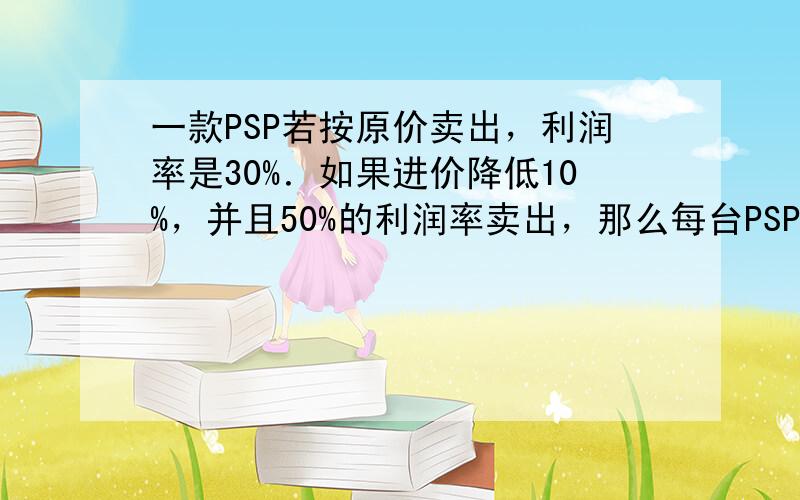 一款PSP若按原价卖出，利润率是30%．如果进价降低10%，并且50%的利润率卖出，那么每台PSP就将多得300元的利润