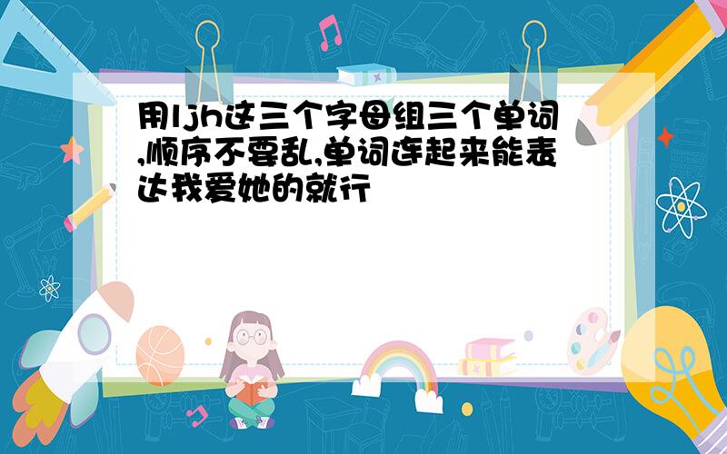 用ljh这三个字母组三个单词,顺序不要乱,单词连起来能表达我爱她的就行