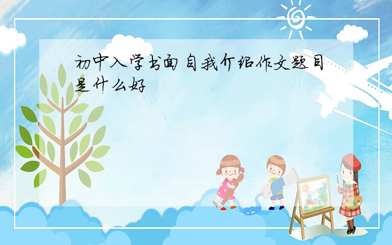 初中入学书面自我介绍作文题目是什么好