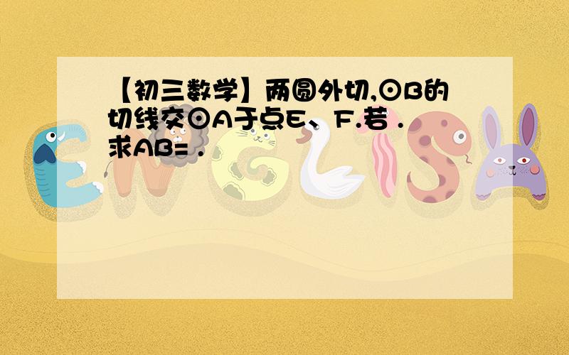 【初三数学】两圆外切,⊙B的切线交⊙A于点E、F.若 .求AB= .