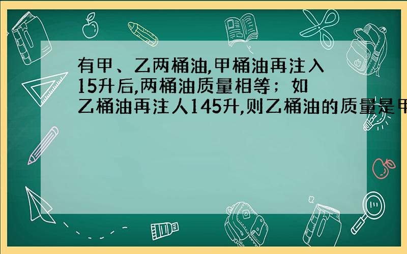 有甲、乙两桶油,甲桶油再注入15升后,两桶油质量相等；如乙桶油再注人145升,则乙桶油的质量是甲桶油的3倍,求原来两桶油