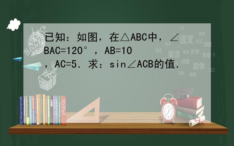 已知：如图，在△ABC中，∠BAC=120°，AB=10，AC=5．求：sin∠ACB的值．