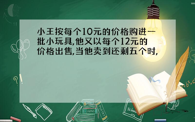 小王按每个10元的价格购进一批小玩具,他又以每个12元的价格出售,当他卖到还剩五个时,