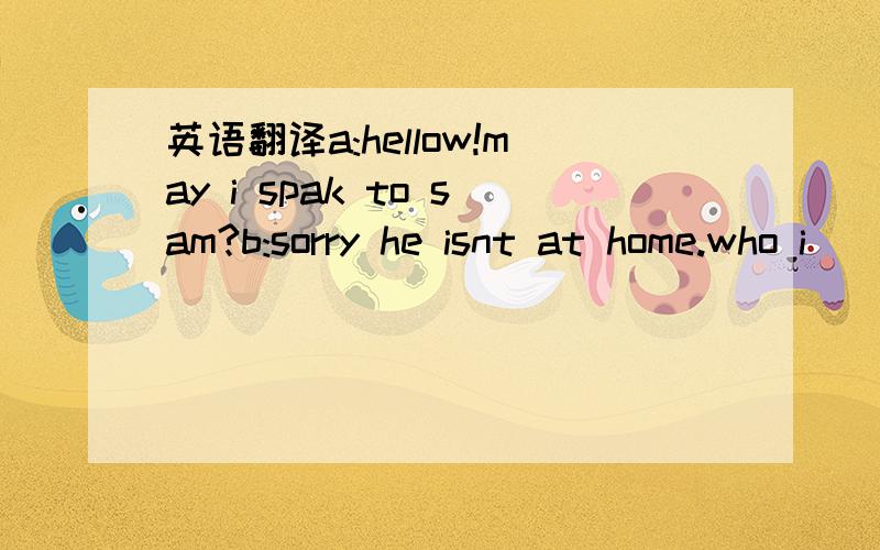 英语翻译a:hellow!may i spak to sam?b:sorry he isnt at home.who i