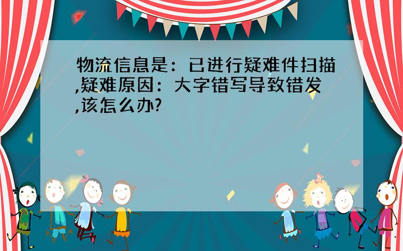 物流信息是：已进行疑难件扫描,疑难原因：大字错写导致错发,该怎么办?