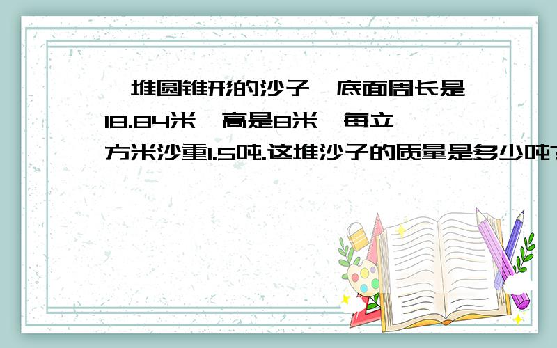 一堆圆锥形的沙子,底面周长是18.84米,高是8米,每立方米沙重1.5吨.这堆沙子的质量是多少吨?如题