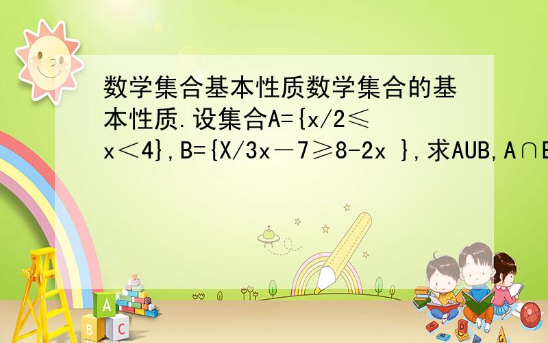 数学集合基本性质数学集合的基本性质.设集合A={x/2≤x＜4},B={X/3x－7≥8-2x },求AUB,A∩B