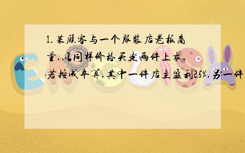 1.某顾客与一个服装店老板商量,以同样价格买走两件上衣,若按成本算,其中一件店主盈利25%,另一件店主可亏损25%,请问