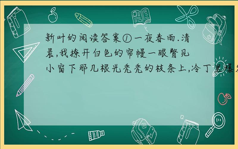 新叶的阅读答案①一夜春雨.清晨,我撩开白色的帘幔一眼瞥见小窗下那几根光秃秃的枝条上,冷丁里爆发出些淡绿、鹅黄色的嫩芽.“