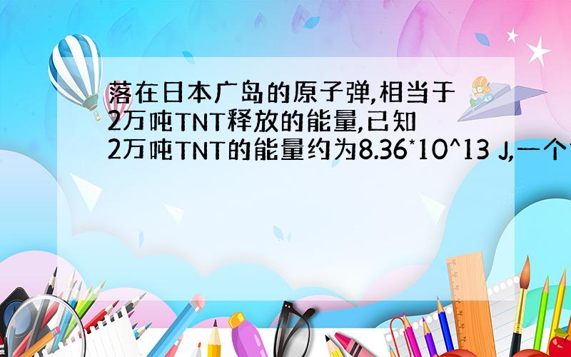 落在日本广岛的原子弹,相当于2万吨TNT释放的能量,已知2万吨TNT的能量约为8.36*10^13 J,一个铀原子核裂变