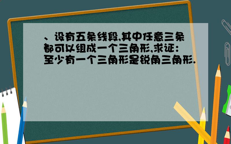 、设有五条线段,其中任意三条都可以组成一个三角形,求证：至少有一个三角形是锐角三角形.