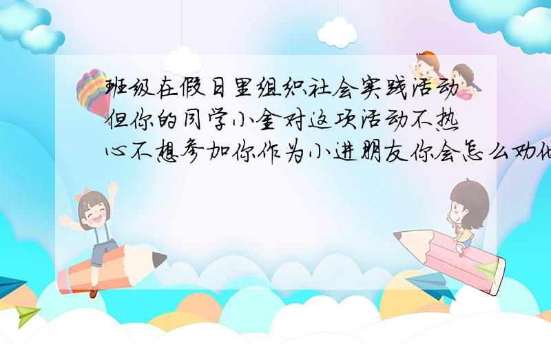 班级在假日里组织社会实践活动但你的同学小金对这项活动不热心不想参加你作为小进朋友你会怎么劝他