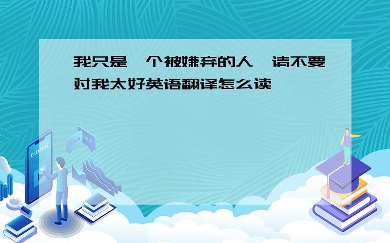 我只是一个被嫌弃的人,请不要对我太好英语翻译怎么读