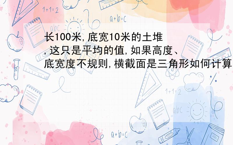 长100米,底宽10米的土堆,这只是平均的值,如果高度、底宽度不规则,横截面是三角形如何计算,非常感