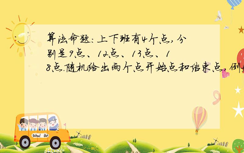 算法命题：上下班有4个点,分别是9点、12点、13点、18点.随机给出两个点开始点和结束点,例如10点来公司,14点离开