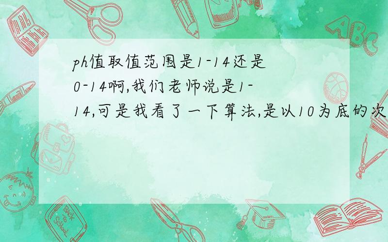 ph值取值范围是1-14还是0-14啊,我们老师说是1-14,可是我看了一下算法,是以10为底的次幂,也就是以-lg计算