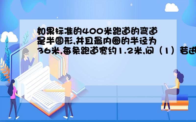 如果标准的400米跑道的弯道是半圆形,并且最内圈的半径为36米,每条跑道宽约1.2米,问（1）若进行400米赛跑,