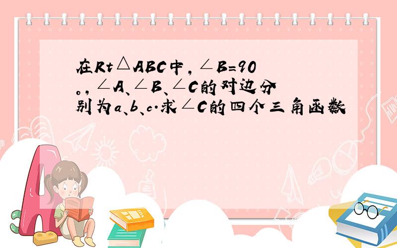 在Rt△ABC中,∠B=90°,∠A、∠B、∠C的对边分别为a、b、c.求∠C的四个三角函数