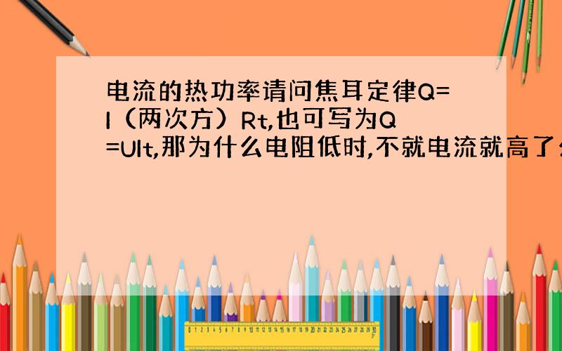 电流的热功率请问焦耳定律Q=I（两次方）Rt,也可写为Q=UIt,那为什么电阻低时,不就电流就高了么,而且电压不变啊,为