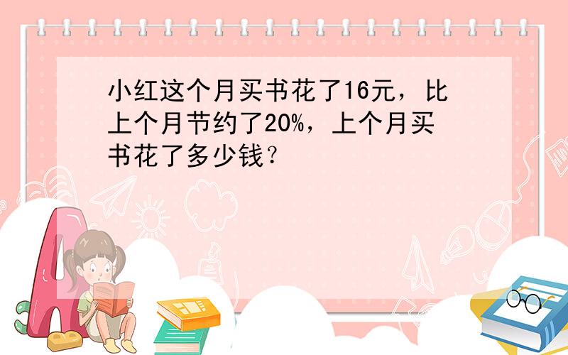 小红这个月买书花了16元，比上个月节约了20%，上个月买书花了多少钱？