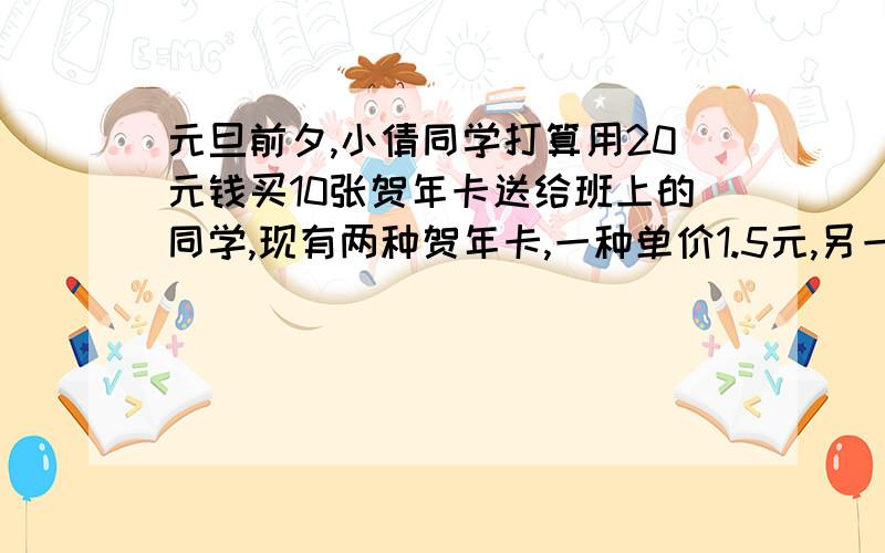 元旦前夕,小倩同学打算用20元钱买10张贺年卡送给班上的同学,现有两种贺年卡,一种单价1.5元,另一种单价为3元.试问；