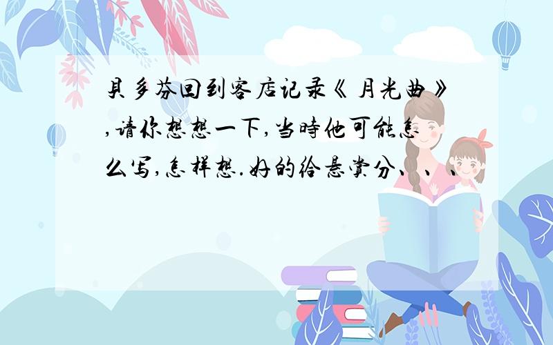 贝多芬回到客店记录《月光曲》,请你想想一下,当时他可能怎么写,怎样想.好的给悬赏分、、、