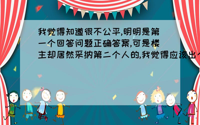 我觉得知道很不公平,明明是第一个回答问题正确答案,可是楼主却居然采纳第二个人的,我觉得应该出个措施.