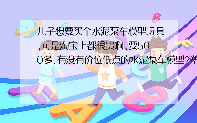 儿子想要买个水泥泵车模型玩具,可是淘宝上都很贵啊,要500多.有没有价位低点的水泥泵车模型?塑料的也行.