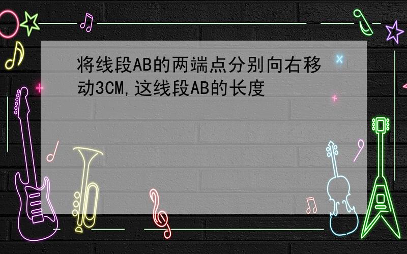 将线段AB的两端点分别向右移动3CM,这线段AB的长度