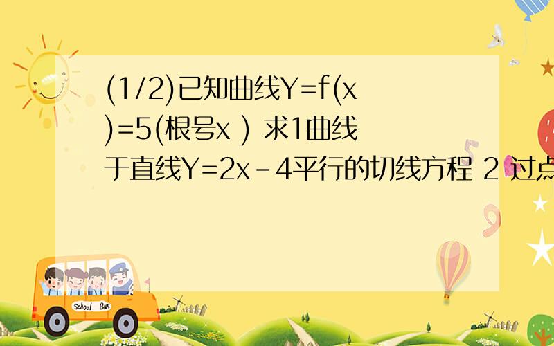 (1/2)已知曲线Y=f(x)=5(根号x ) 求1曲线于直线Y=2x-4平行的切线方程 2 过点(0,5)且于曲线相切