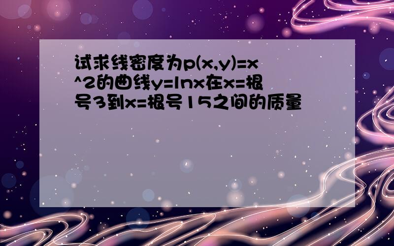 试求线密度为p(x,y)=x^2的曲线y=lnx在x=根号3到x=根号15之间的质量