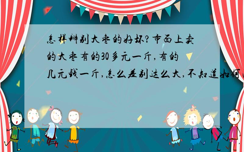 怎样辨别大枣的好坏?市面上卖的大枣有的30多元一斤,有的几元钱一斤,怎么差别这么大,不知道如何区别.另外便宜的大枣是否存