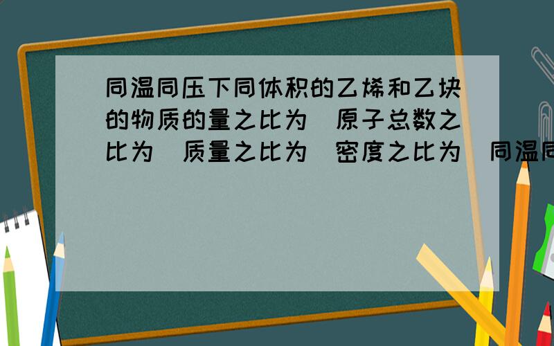 同温同压下同体积的乙烯和乙块的物质的量之比为_原子总数之比为_质量之比为_密度之比为_同温同压下