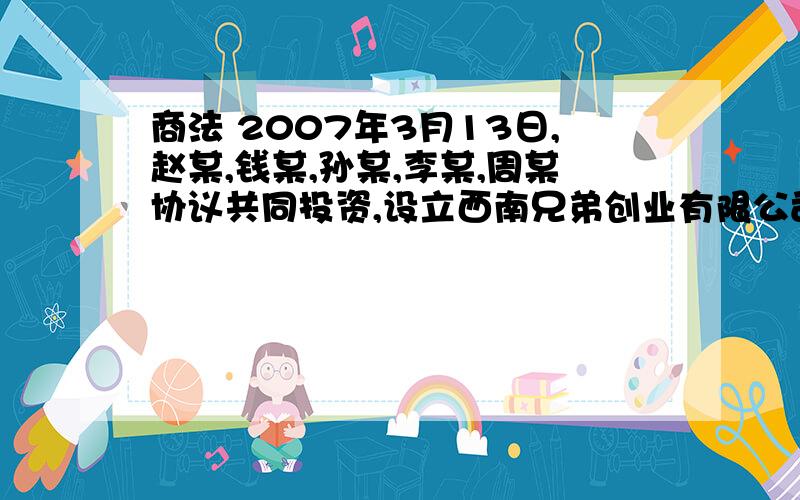 商法 2007年3月13日,赵某,钱某,孙某,李某,周某协议共同投资,设立西南兄弟创业有限公司