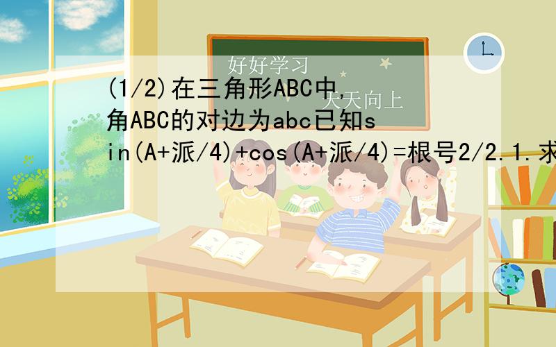 (1/2)在三角形ABC中,角ABC的对边为abc已知sin(A+派/4)+cos(A+派/4)=根号2/2.1.求角A