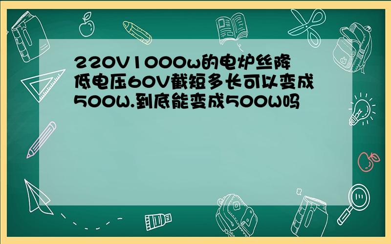 220V1000w的电炉丝降低电压60V截短多长可以变成500W.到底能变成500W吗