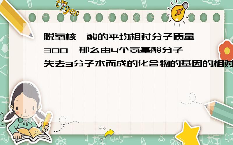 脱氧核苷酸的平均相对分子质量300,那么由4个氨基酸分子失去3分子水而成的化合物的基因的相对分子质量为多