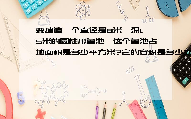 要建造一个直径是8米,深1.5米的圆柱形鱼池,这个鱼池占地面积是多少平方米?它的容积是多少立方米?