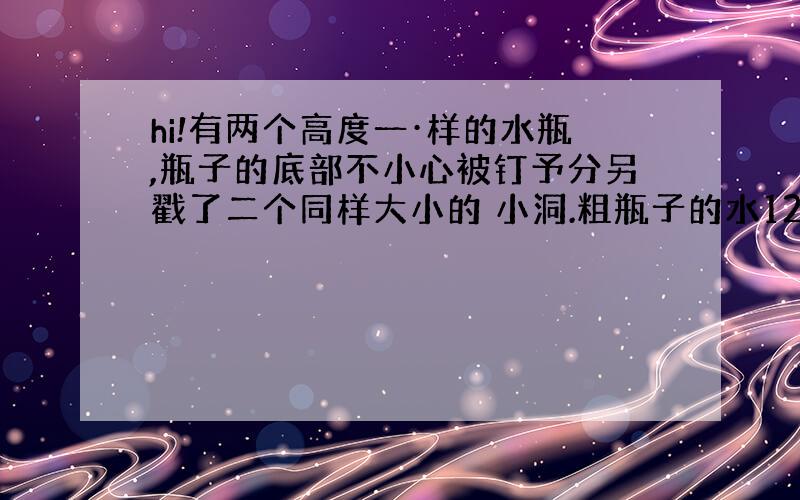 hi!有两个高度一·样的水瓶,瓶子的底部不小心被钉予分另戳了二个同样大小的 小洞.粗瓶子的水12分钟可以漏完,细瓶子的水