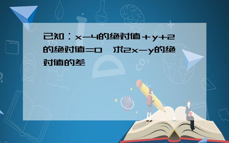 已知：x-4的绝对值＋y+2的绝对值=0,求2x-y的绝对值的差