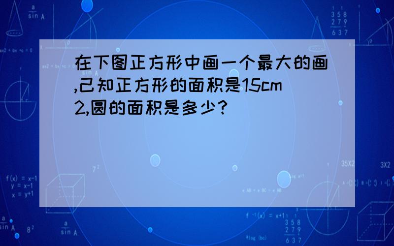 在下图正方形中画一个最大的画,己知正方形的面积是15cm2,圆的面积是多少?