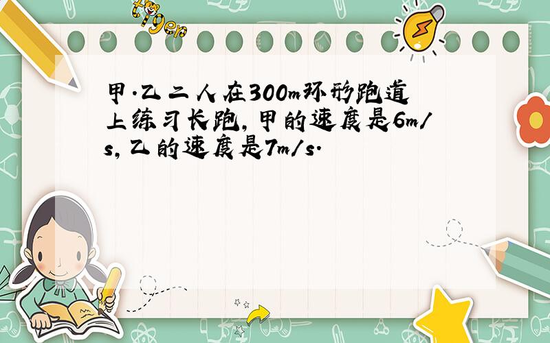 甲.乙二人在300m环形跑道上练习长跑,甲的速度是6m/s,乙的速度是7m/s.