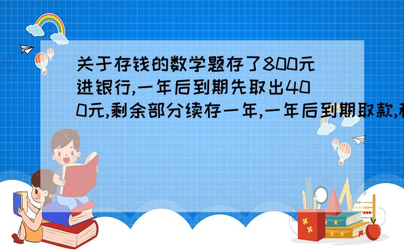 关于存钱的数学题存了800元进银行,一年后到期先取出400元,剩余部分续存一年,一年后到期取款,税后(银行税率为20%)