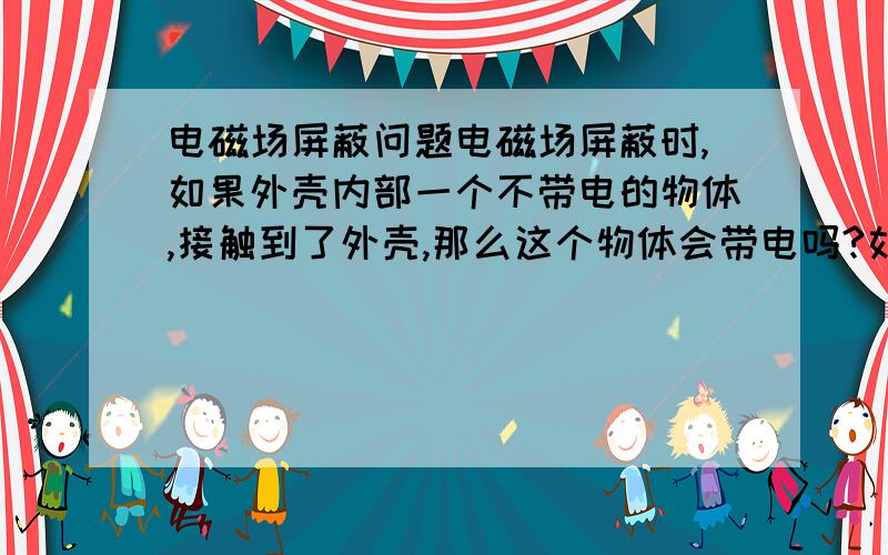 电磁场屏蔽问题电磁场屏蔽时,如果外壳内部一个不带电的物体,接触到了外壳,那么这个物体会带电吗?如果是人,人会触电吗?