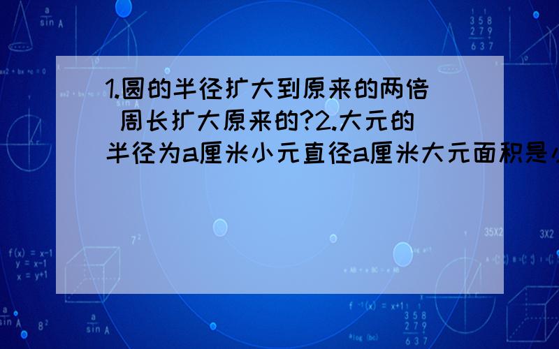 1.圆的半径扩大到原来的两倍 周长扩大原来的?2.大元的半径为a厘米小元直径a厘米大元面积是小圆面积的?