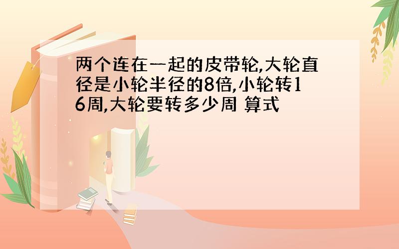 两个连在一起的皮带轮,大轮直径是小轮半径的8倍,小轮转16周,大轮要转多少周 算式