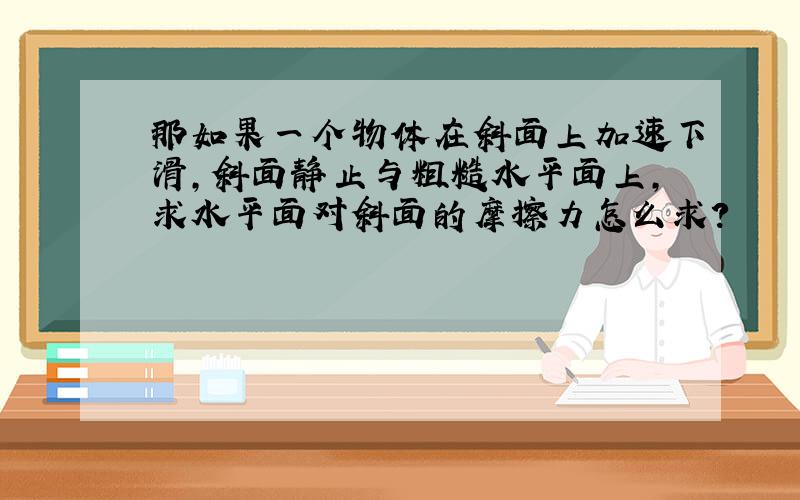 那如果一个物体在斜面上加速下滑,斜面静止与粗糙水平面上,求水平面对斜面的摩擦力怎么求?