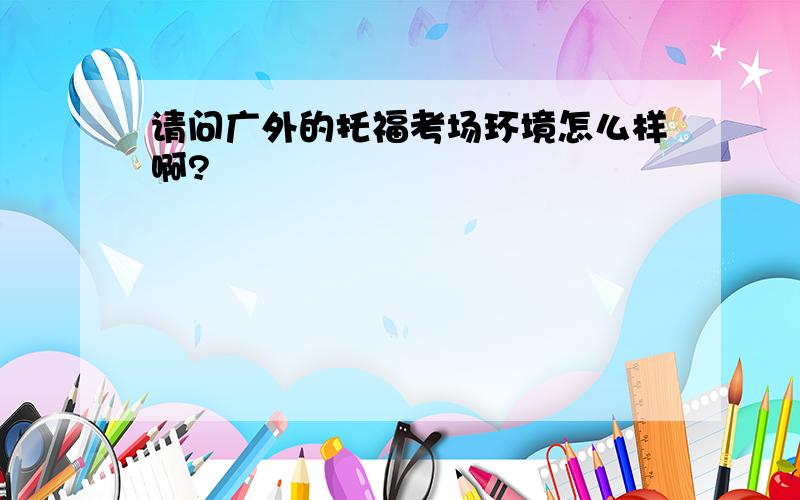 请问广外的托福考场环境怎么样啊?