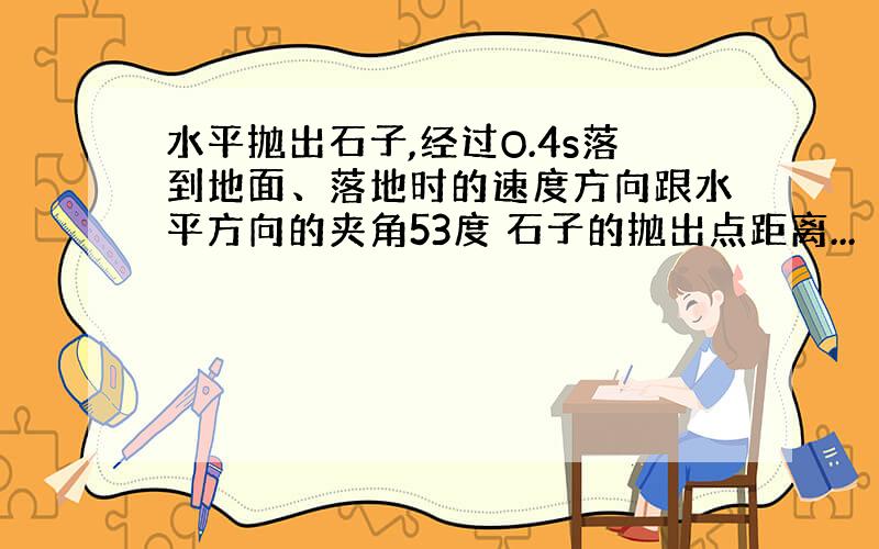 水平抛出石子,经过O.4s落到地面、落地时的速度方向跟水平方向的夹角53度 石子的抛出点距离...