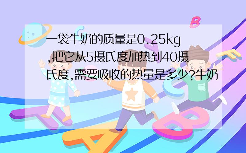 一袋牛奶的质量是0.25kg,把它从5摄氏度加热到40摄氏度,需要吸收的热量是多少?牛奶